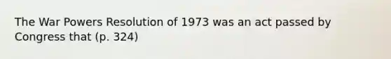 The War Powers Resolution of 1973 was an act passed by Congress that (p. 324)