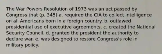 The War Powers Resolution of 1973 was an act passed by Congress that (p. 345) a. required the CIA to collect intelligence on all Americans born in a foreign country. b. outlawed presidential use of executive agreements. c. created the National Security Council. d. granted the president the authority to declare war. e. was designed to restore Congress's role in military policy.