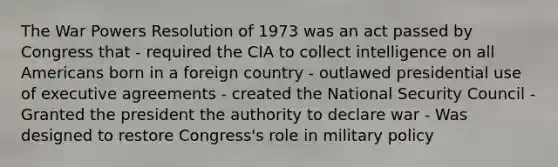 The War Powers Resolution of 1973 was an act passed by Congress that - required the CIA to collect intelligence on all Americans born in a foreign country - outlawed presidential use of executive agreements - created the National Security Council - Granted the president the authority to declare war - Was designed to restore Congress's role in military policy