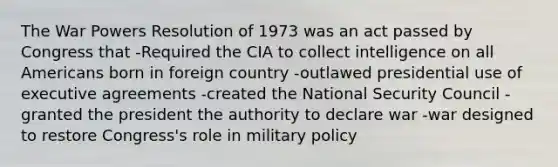 The War Powers Resolution of 1973 was an act passed by Congress that -Required the CIA to collect intelligence on all Americans born in foreign country -outlawed presidential use of executive agreements -created the National Security Council -granted the president the authority to declare war -war designed to restore Congress's role in military policy