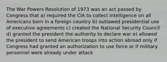 The War Powers Resolution of 1973 was an act passed by Congress that a) required the CIA to collect intelligence on all Americans born in a foreign country b) outlawed presidential use of executive agreements c) created the National Security Council d) granted the president the authority to declare war e) allowed the president to send American troops into action abroad only if Congress had granted an authorization to use force or if military personnel were already under attack