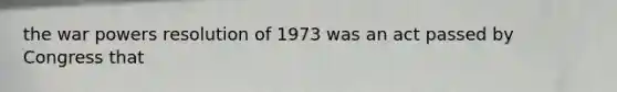 the war powers resolution of 1973 was an act passed by Congress that