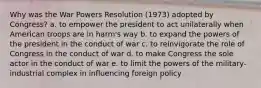 Why was the War Powers Resolution (1973) adopted by Congress? a. to empower the president to act unilaterally when American troops are in harm's way b. to expand the powers of the president in the conduct of war c. to reinvigorate the role of Congress in the conduct of war d. to make Congress the sole actor in the conduct of war e. to limit the powers of the military-industrial complex in influencing foreign policy