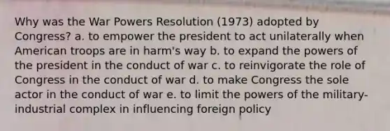 Why was the War Powers Resolution (1973) adopted by Congress? a. to empower the president to act unilaterally when American troops are in harm's way b. to expand the powers of the president in the conduct of war c. to reinvigorate the role of Congress in the conduct of war d. to make Congress the sole actor in the conduct of war e. to limit the powers of the military-industrial complex in influencing foreign policy