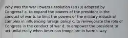 Why was the War Powers Resolution (1973) adopted by Congress? a. to expand the powers of the president in the conduct of war b. to limit the powers of the military-industrial complex in influencing foreign policy c. to reinvigorate the role of Congress in the conduct of war d. to empower the president to act unilaterally when American troops are in harm's way