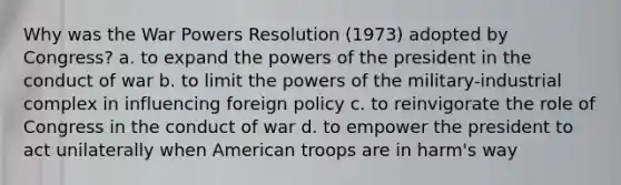 Why was the War Powers Resolution (1973) adopted by Congress? a. to expand the powers of the president in the conduct of war b. to limit the powers of the military-industrial complex in influencing foreign policy c. to reinvigorate the role of Congress in the conduct of war d. to empower the president to act unilaterally when American troops are in harm's way