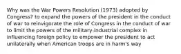 Why was the War Powers Resolution (1973) adopted by Congress? to expand the powers of the president in the conduct of war to reinvigorate the role of Congress in the conduct of war to limit the powers of the military-industrial complex in influencing foreign policy to empower the president to act unilaterally when American troops are in harm's way