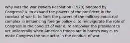 Why was the War Powers Resolution (1973) adopted by Congress? a. to expand the powers of the president in the conduct of war b. to limit the powers of the military-industrial complex in influencing foreign policy c. to reinvigorate the role of Congress in the conduct of war d. to empower the president to act unilaterally when American troops are in harm's way e. to make Congress the sole actor in the conduct of war