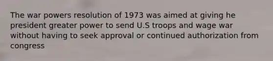 The war powers resolution of 1973 was aimed at giving he president greater power to send U.S troops and wage war without having to seek approval or continued authorization from congress