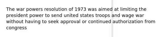 The war powers resolution of 1973 was aimed at limiting the president power to send united states troops and wage war without having to seek approval or continued authorization from congress