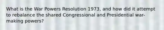 What is the War Powers Resolution 1973, and how did it attempt to rebalance the shared Congressional and Presidential war-making powers?