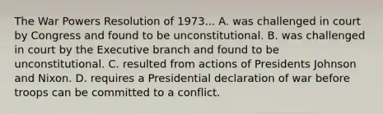 The War Powers Resolution of 1973... A. was challenged in court by Congress and found to be unconstitutional. B. was challenged in court by the Executive branch and found to be unconstitutional. C. resulted from actions of Presidents Johnson and Nixon. D. requires a Presidential declaration of war before troops can be committed to a conflict.