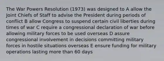 The War Powers Resolution (1973) was designed to A allow the Joint Chiefs of Staff to advise the President during periods of conflict B allow Congress to suspend certain civil liberties during times of war C require a congressional declaration of war before allowing military forces to be used overseas D assure congressional involvement in decisions committing military forces in hostile situations overseas E ensure funding for military operations lasting more than 60 days