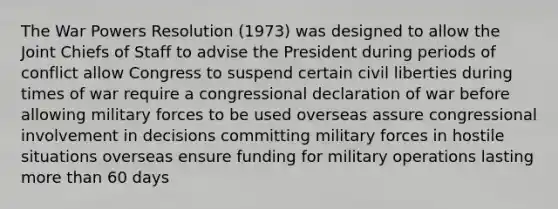 The War Powers Resolution (1973) was designed to allow the Joint Chiefs of Staff to advise the President during periods of conflict allow Congress to suspend certain civil liberties during times of war require a congressional declaration of war before allowing military forces to be used overseas assure congressional involvement in decisions committing military forces in hostile situations overseas ensure funding for military operations lasting more than 60 days