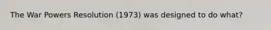 The War Powers Resolution (1973) was designed to do what?