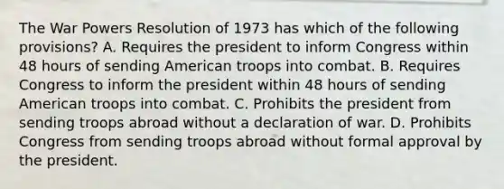 The War Powers Resolution of 1973 has which of the following provisions? A. Requires the president to inform Congress within 48 hours of sending American troops into combat. B. Requires Congress to inform the president within 48 hours of sending American troops into combat. C. Prohibits the president from sending troops abroad without a declaration of war. D. Prohibits Congress from sending troops abroad without formal approval by the president.