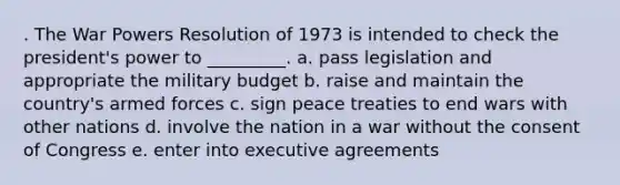 . The War Powers Resolution of 1973 is intended to check the president's power to _________. a. pass legislation and appropriate the military budget b. raise and maintain the country's armed forces c. sign peace treaties to end wars with other nations d. involve the nation in a war without the consent of Congress e. enter into executive agreements