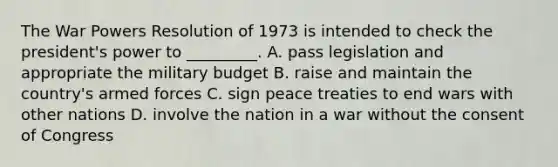 The War Powers Resolution of 1973 is intended to check the president's power to _________. A. pass legislation and appropriate the military budget B. raise and maintain the country's armed forces C. sign peace treaties to end wars with other nations D. involve the nation in a war without the consent of Congress