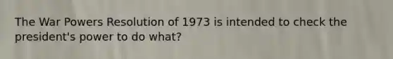 The War Powers Resolution of 1973 is intended to check the president's power to do what?