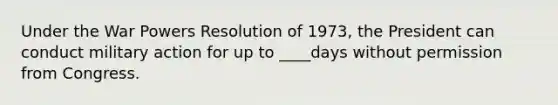 Under the War Powers Resolution of 1973, the President can conduct military action for up to ____days without permission from Congress.