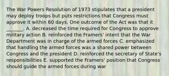 The War Powers Resolution of 1973 stipulates that a president may deploy troops but puts restrictions that Congress must approve it within 60 days. One outcome of the Act was that it _______. A. decreased the time required for Congress to approve military action B. reinforced the Framers' intent that the War Department was in charge of the armed forces C. emphasized that handling the armed forces was a shared power between Congress and the president D. reinforced the secretary of State's responsibilities E. supported the Framers' position that Congress should guide the armed forces during war