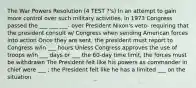 The War Powers Resolution (4 TEST ?'s) In an attempt to gain more control over such military activities, in 1973 Congress passed the ___ ___ ___- over President Nixon's veto- requiring that the president consult w/ Congress when sending American forces into action Once they are sent, the president must report to Congress w/in ___ hours Unless Congress approves the use of troops w/in ___ days or ___ the 60-day time limit, the forces must be withdrawn The President felt like his powers as commander in chief were ___ ; the President felt like he has a limited ___ on the situation