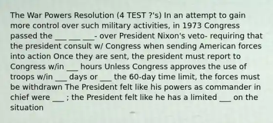 The War Powers Resolution (4 TEST ?'s) In an attempt to gain more control over such military activities, in 1973 Congress passed the ___ ___ ___- over President Nixon's veto- requiring that the president consult w/ Congress when sending American forces into action Once they are sent, the president must report to Congress w/in ___ hours Unless Congress approves the use of troops w/in ___ days or ___ the 60-day time limit, the forces must be withdrawn The President felt like his powers as commander in chief were ___ ; the President felt like he has a limited ___ on the situation