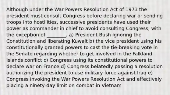 Although under the War Powers Resolution Act of 1973 the president must consult Congress before declaring war or sending troops into hostilities, successive presidents have used their power as commander in chief to avoid consulting Congress, with the exception of ________. a) President Bush ignoring the Constitution and liberating Kuwait b) the vice president using his constitutionally granted powers to cast the tie-breaking vote in the Senate regarding whether to get involved in the Falkland Islands conflict c) Congress using its constitutional powers to declare war on France d) Congress belatedly passing a resolution authorizing the president to use military force against Iraq e) Congress invoking the War Powers Resolution Act and effectively placing a ninety-day limit on combat in Vietnam