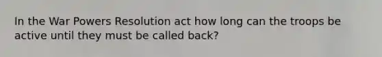 In the War Powers Resolution act how long can the troops be active until they must be called back?