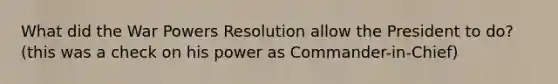 What did the War Powers Resolution allow the President to do? (this was a check on his power as Commander-in-Chief)