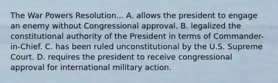 The War Powers Resolution... A. allows the president to engage an enemy without Congressional approval. B. legalized the constitutional authority of the President in terms of Commander-in-Chief. C. has been ruled unconstitutional by the U.S. Supreme Court. D. requires the president to receive congressional approval for international military action.