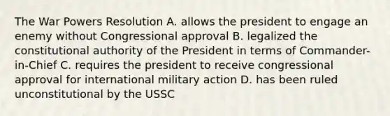 The War Powers Resolution A. allows the president to engage an enemy without Congressional approval B. legalized the constitutional authority of the President in terms of Commander-in-Chief C. requires the president to receive congressional approval for international military action D. has been ruled unconstitutional by the USSC