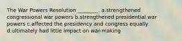 The War Powers Resolution ________. a.strengthened congressional war powers b.strengthened presidential war powers c.affected the presidency and congress equally d.ultimately had little impact on war-making