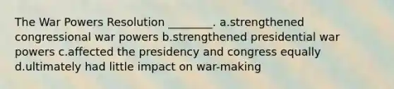 The War Powers Resolution ________. a.strengthened congressional war powers b.strengthened presidential war powers c.affected the presidency and congress equally d.ultimately had little impact on war-making