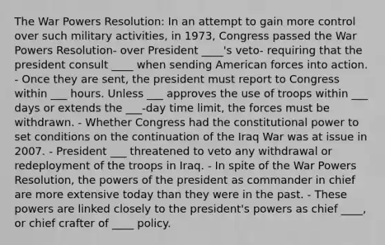 The War Powers Resolution: In an attempt to gain more control over such military activities, in 1973, Congress passed the War Powers Resolution- over President ____'s veto- requiring that the president consult ____ when sending American forces into action. - Once they are sent, the president must report to Congress within ___ hours. Unless ___ approves the use of troops within ___ days or extends the ___-day time limit, the forces must be withdrawn. - Whether Congress had the constitutional power to set conditions on the continuation of the Iraq War was at issue in 2007. - President ___ threatened to veto any withdrawal or redeployment of the troops in Iraq. - In spite of the War Powers Resolution, the powers of the president as commander in chief are more extensive today than they were in the past. - These powers are linked closely to the president's powers as chief ____, or chief crafter of ____ policy.