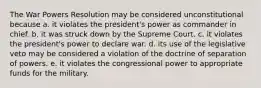 The War Powers Resolution may be considered unconstitutional because a. it violates the president's power as commander in chief. b. it was struck down by the Supreme Court. c. it violates the president's power to declare war. d. its use of the legislative veto may be considered a violation of the doctrine of separation of powers. e. it violates the congressional power to appropriate funds for the military.