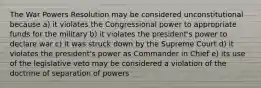 The War Powers Resolution may be considered unconstitutional because a) it violates the Congressional power to appropriate funds for the military b) it violates the president's power to declare war c) it was struck down by the Supreme Court d) it violates the president's power as Commander in Chief e) its use of the legislative veto may be considered a violation of the doctrine of separation of powers