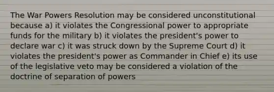 The War Powers Resolution may be considered unconstitutional because a) it violates the Congressional power to appropriate funds for the military b) it violates the president's power to declare war c) it was struck down by the Supreme Court d) it violates the president's power as Commander in Chief e) its use of the legislative veto may be considered a violation of the doctrine of separation of powers