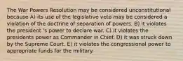 The War Powers Resolution may be considered unconstitutional because A) its use of the legislative veto may be considered a violation of the doctrine of separation of powers. B) it violates the president 's power to declare war. C) it violates the presidents power as Commander in Chief. D) it was struck down by the Supreme Court. E) it violates the congressional power to appropriate funds for the military.