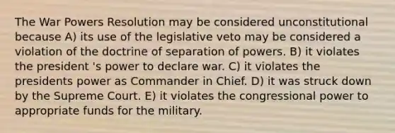 The War Powers Resolution may be considered unconstitutional because A) its use of the legislative veto may be considered a violation of the doctrine of separation of powers. B) it violates the president 's power to declare war. C) it violates the presidents power as Commander in Chief. D) it was struck down by the Supreme Court. E) it violates the congressional power to appropriate funds for the military.