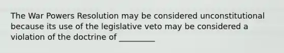 The War Powers Resolution may be considered unconstitutional because its use of the legislative veto may be considered a violation of the doctrine of _________