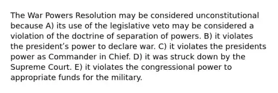 The War Powers Resolution may be considered unconstitutional because A) its use of the legislative veto may be considered a violation of the doctrine of separation of powers. B) it violates the presidentʹs power to declare war. C) it violates the presidents power as Commander in Chief. D) it was struck down by the Supreme Court. E) it violates the congressional power to appropriate funds for the military.