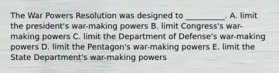 The War Powers Resolution was designed to __________. A. limit the president's war-making powers B. limit Congress's war-making powers C. limit the Department of Defense's war-making powers D. limit the Pentagon's war-making powers E. limit the State Department's war-making powers