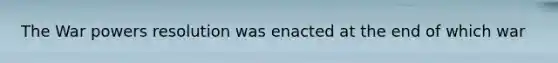 The War powers resolution was enacted at the end of which war