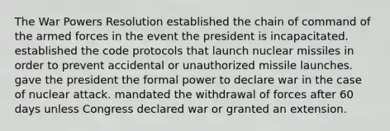 The War Powers Resolution established the chain of command of the armed forces in the event the president is incapacitated. established the code protocols that launch nuclear missiles in order to prevent accidental or unauthorized missile launches. gave the president the formal power to declare war in the case of nuclear attack. mandated the withdrawal of forces after 60 days unless Congress declared war or granted an extension.