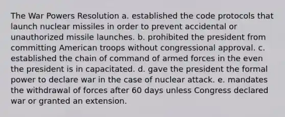 The War Powers Resolution a. established the code protocols that launch nuclear missiles in order to prevent accidental or unauthorized missile launches. b. prohibited the president from committing American troops without congressional approval. c. established the chain of command of armed forces in the even the president is in capacitated. d. gave the president the formal power to declare war in the case of nuclear attack. e. mandates the withdrawal of forces after 60 days unless Congress declared war or granted an extension.