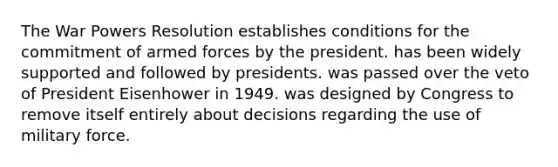 The War Powers Resolution establishes conditions for the commitment of armed forces by the president. has been widely supported and followed by presidents. was passed over the veto of President Eisenhower in 1949. was designed by Congress to remove itself entirely about decisions regarding the use of military force.