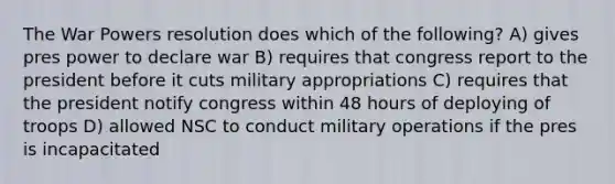 The War Powers resolution does which of the following? A) gives pres power to declare war B) requires that congress report to the president before it cuts military appropriations C) requires that the president notify congress within 48 hours of deploying of troops D) allowed NSC to conduct military operations if the pres is incapacitated