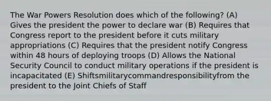 The War Powers Resolution does which of the following? (A) Gives the president the power to declare war (B) Requires that Congress report to the president before it cuts military appropriations (C) Requires that the president notify Congress within 48 hours of deploying troops (D) Allows the National Security Council to conduct military operations if the president is incapacitated (E) Shiftsmilitarycommandresponsibilityfrom the president to the Joint Chiefs of Staff