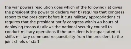 the war powers resolution does which of the following? a) gives the president the power to declare war b) requires that congress report to the president before it cuts military appropriations c) requires that the president notify congress within 48 hours of deploying troops d) allows the national security council to conduct military operations if the president is incapacitated e) shifts military command responsibility from the president to the joint chiefs of staff